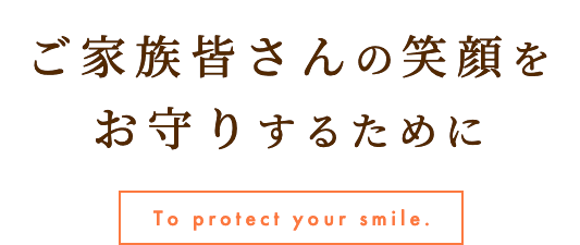 ご家族皆さんの笑顔をお守りするために To protect your smile.
